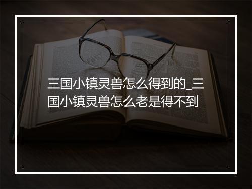 三国小镇灵兽怎么得到的_三国小镇灵兽怎么老是得不到